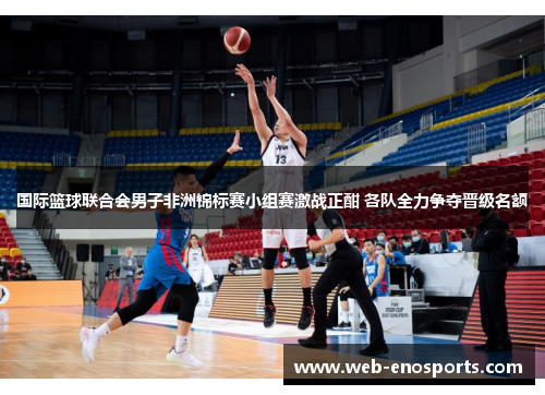 国际篮球联合会男子非洲锦标赛小组赛激战正酣 各队全力争夺晋级名额